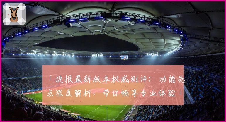 「捷报最新版本权威测评：功能亮点深度解析，带你畅享专业体验」