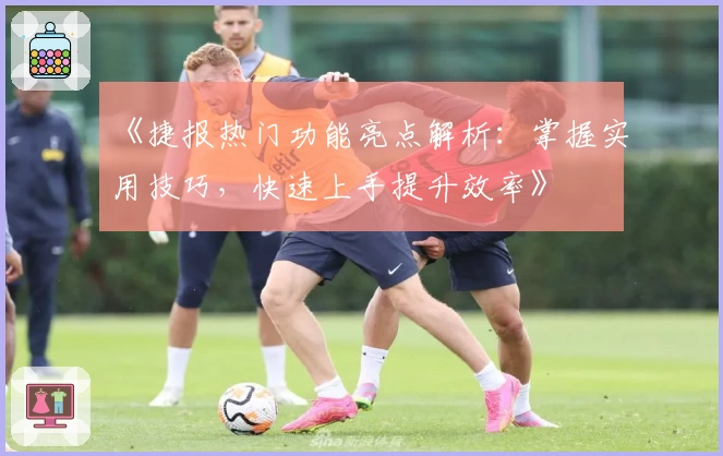 《捷报热门功能亮点解析：掌握实用技巧，快速上手提升效率》