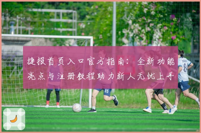 捷报首页入口官方指南：全新功能亮点与注册教程助力新人无忧上手