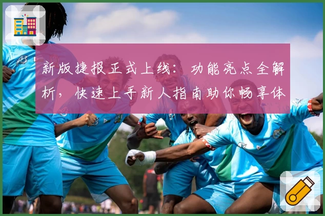 新版捷报正式上线：功能亮点全解析，快速上手新人指南助你畅享体验
