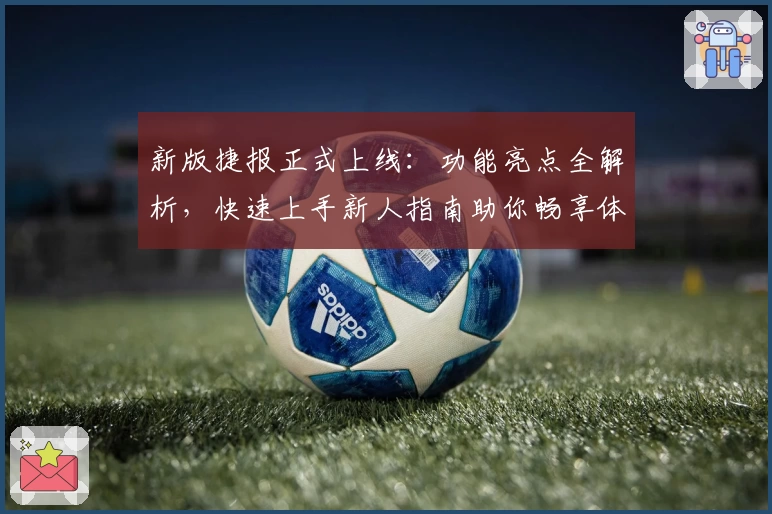 新版捷报正式上线：功能亮点全解析，快速上手新人指南助你畅享体验