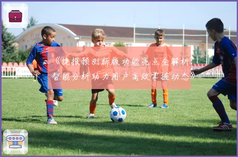 《捷报预测新版功能亮点全解析：智能分析助力用户高效掌握动态》