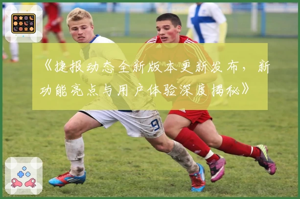《捷报动态全新版本更新发布,新功能亮点与用户体验深度揭秘》